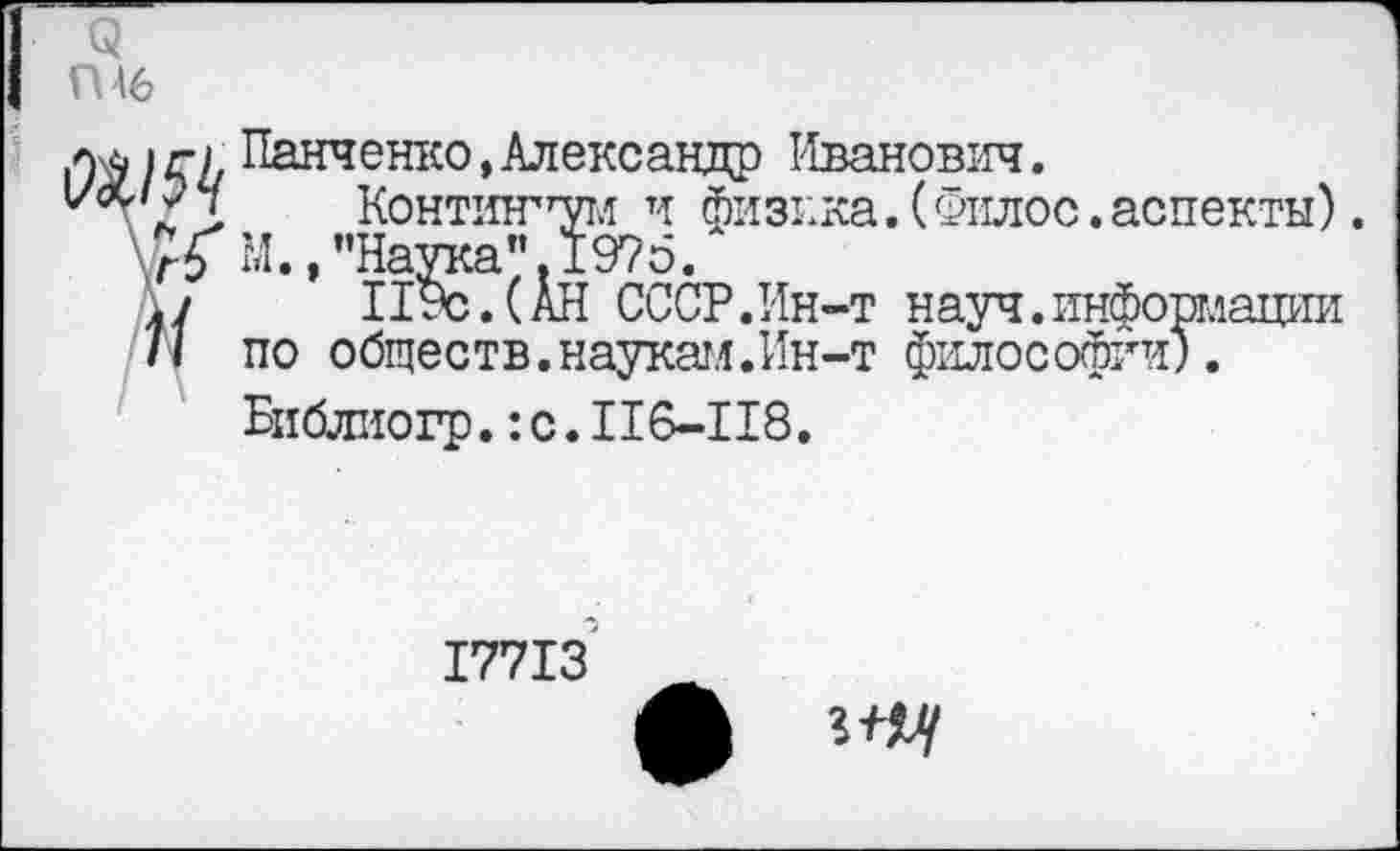 ﻿Q ГН6
Панченко, Александр Иванович.
''Z Kohthttwm и физика. ( qiuioc . аспекты). М./’Наука". 1975.
./	119с.(АН СССР.Ин-т науч.информации
/I по обществ.наукам.Ин-т философии).
Библиогр.IC.II6-II8,
I77I3
